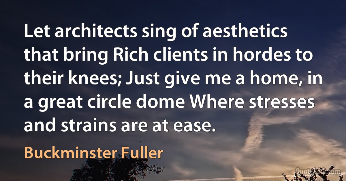 Let architects sing of aesthetics that bring Rich clients in hordes to their knees; Just give me a home, in a great circle dome Where stresses and strains are at ease. (Buckminster Fuller)