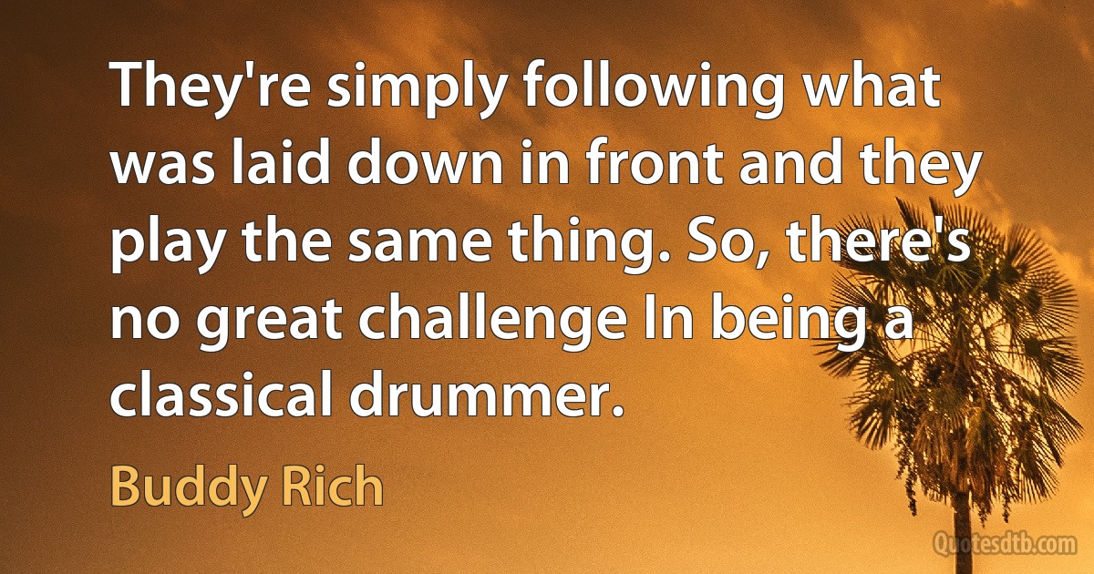 They're simply following what was laid down in front and they play the same thing. So, there's no great challenge In being a classical drummer. (Buddy Rich)