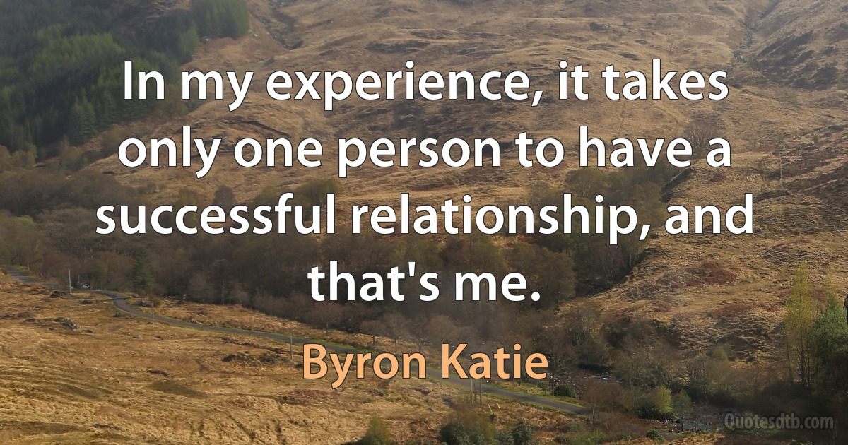 In my experience, it takes only one person to have a successful relationship, and that's me. (Byron Katie)