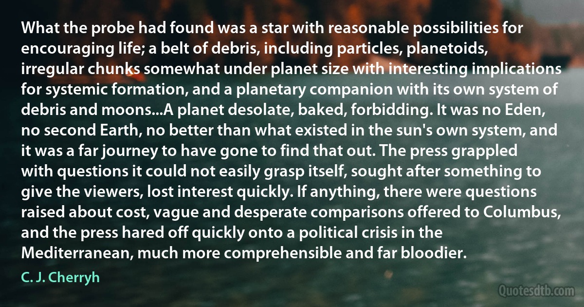 What the probe had found was a star with reasonable possibilities for encouraging life; a belt of debris, including particles, planetoids, irregular chunks somewhat under planet size with interesting implications for systemic formation, and a planetary companion with its own system of debris and moons...A planet desolate, baked, forbidding. It was no Eden, no second Earth, no better than what existed in the sun's own system, and it was a far journey to have gone to find that out. The press grappled with questions it could not easily grasp itself, sought after something to give the viewers, lost interest quickly. If anything, there were questions raised about cost, vague and desperate comparisons offered to Columbus, and the press hared off quickly onto a political crisis in the Mediterranean, much more comprehensible and far bloodier. (C. J. Cherryh)