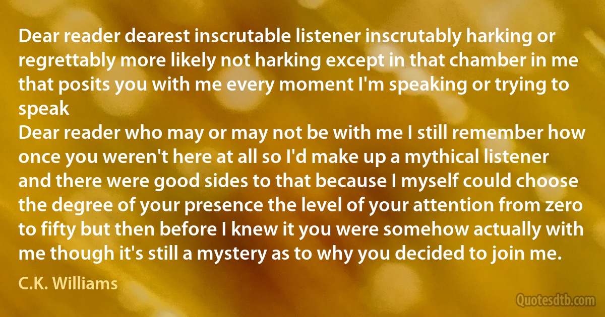 Dear reader dearest inscrutable listener inscrutably harking or regrettably more likely not harking except in that chamber in me that posits you with me every moment I'm speaking or trying to speak
Dear reader who may or may not be with me I still remember how once you weren't here at all so I'd make up a mythical listener and there were good sides to that because I myself could choose
the degree of your presence the level of your attention from zero to fifty but then before I knew it you were somehow actually with me though it's still a mystery as to why you decided to join me. (C.K. Williams)