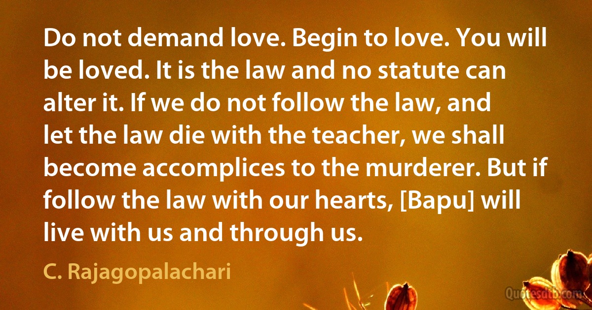 Do not demand love. Begin to love. You will be loved. It is the law and no statute can alter it. If we do not follow the law, and let the law die with the teacher, we shall become accomplices to the murderer. But if follow the law with our hearts, [Bapu] will live with us and through us. (C. Rajagopalachari)