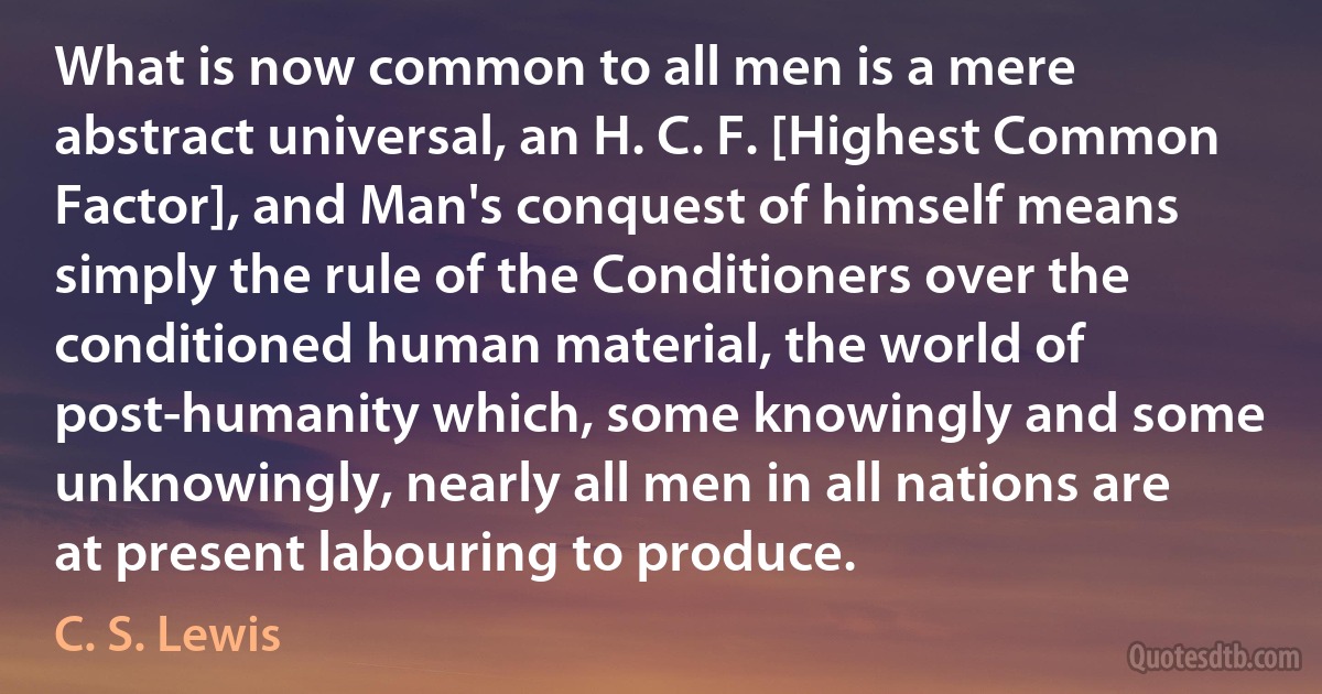 What is now common to all men is a mere abstract universal, an H. C. F. [Highest Common Factor], and Man's conquest of himself means simply the rule of the Conditioners over the conditioned human material, the world of post-humanity which, some knowingly and some unknowingly, nearly all men in all nations are at present labouring to produce. (C. S. Lewis)