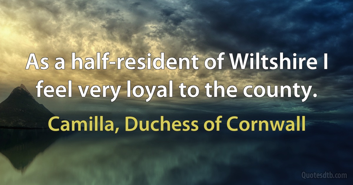 As a half-resident of Wiltshire I feel very loyal to the county. (Camilla, Duchess of Cornwall)