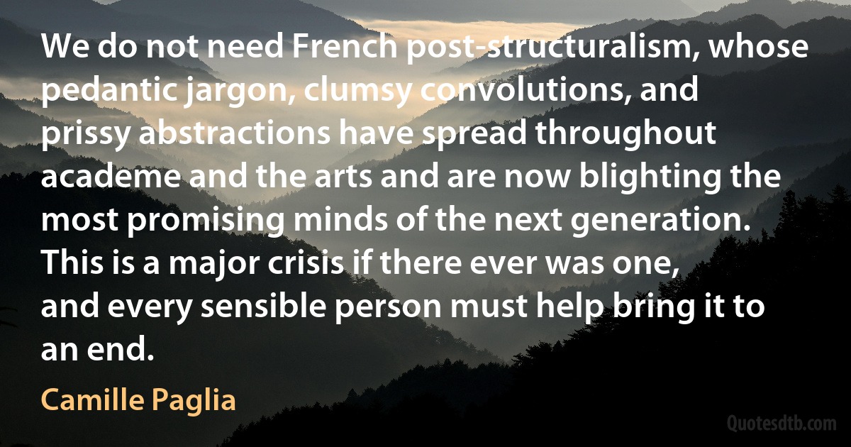 We do not need French post-structuralism, whose pedantic jargon, clumsy convolutions, and prissy abstractions have spread throughout academe and the arts and are now blighting the most promising minds of the next generation. This is a major crisis if there ever was one, and every sensible person must help bring it to an end. (Camille Paglia)