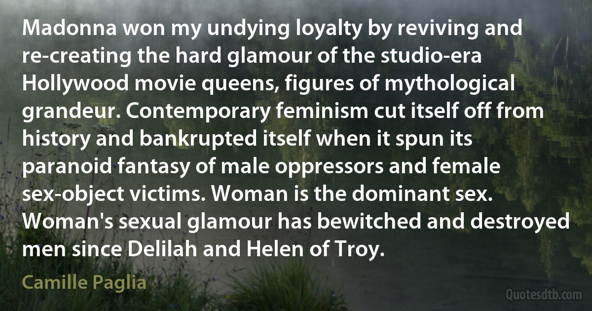 Madonna won my undying loyalty by reviving and re-creating the hard glamour of the studio-era Hollywood movie queens, figures of mythological grandeur. Contemporary feminism cut itself off from history and bankrupted itself when it spun its paranoid fantasy of male oppressors and female sex-object victims. Woman is the dominant sex. Woman's sexual glamour has bewitched and destroyed men since Delilah and Helen of Troy. (Camille Paglia)