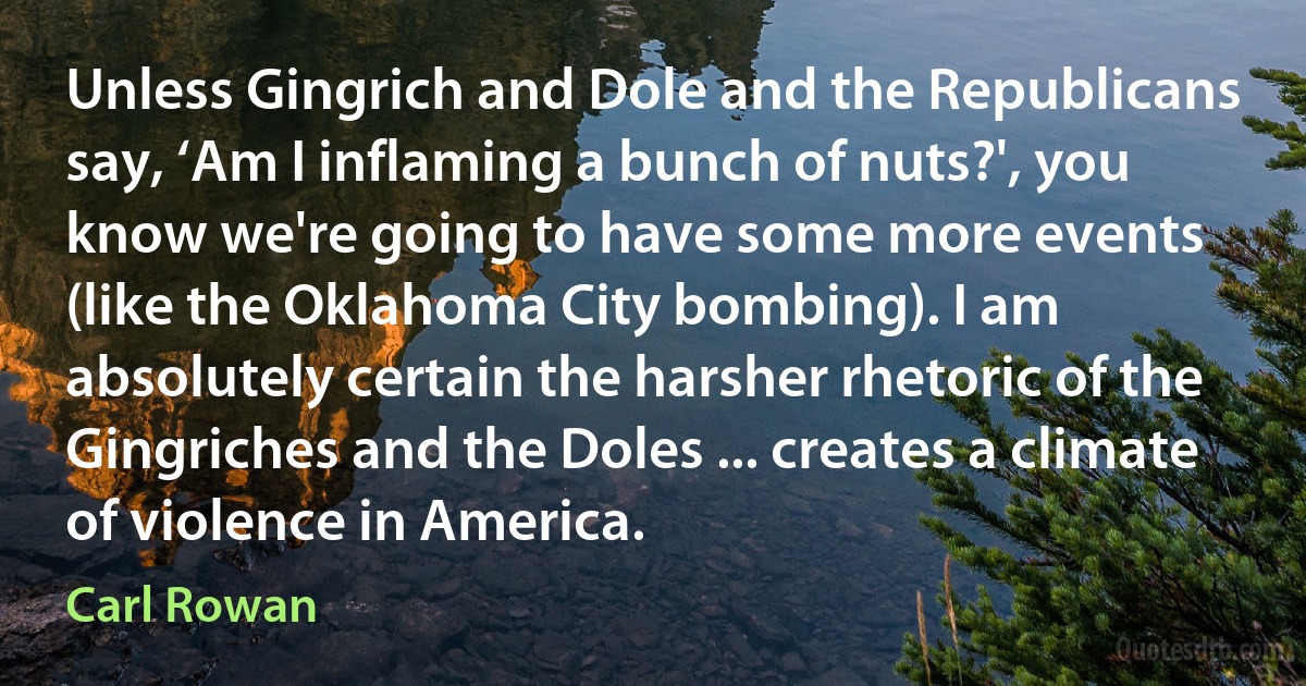 Unless Gingrich and Dole and the Republicans say, ‘Am I inflaming a bunch of nuts?', you know we're going to have some more events (like the Oklahoma City bombing). I am absolutely certain the harsher rhetoric of the Gingriches and the Doles ... creates a climate of violence in America. (Carl Rowan)