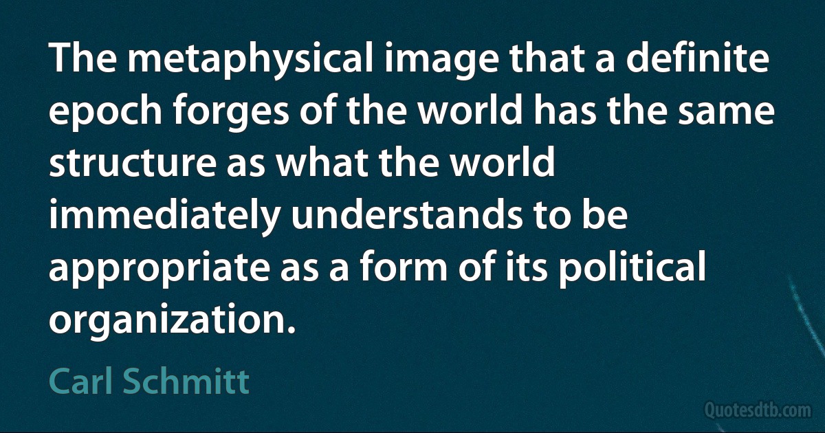 The metaphysical image that a definite epoch forges of the world has the same structure as what the world immediately understands to be appropriate as a form of its political organization. (Carl Schmitt)