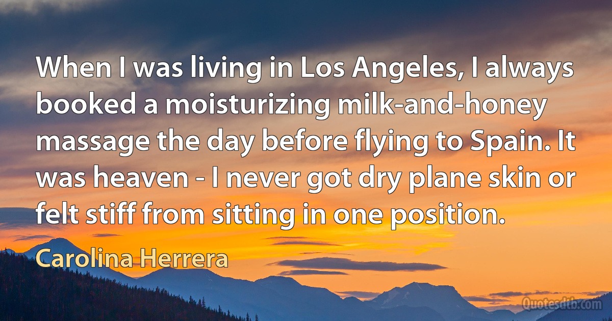 When I was living in Los Angeles, I always booked a moisturizing milk-and-honey massage the day before flying to Spain. It was heaven - I never got dry plane skin or felt stiff from sitting in one position. (Carolina Herrera)