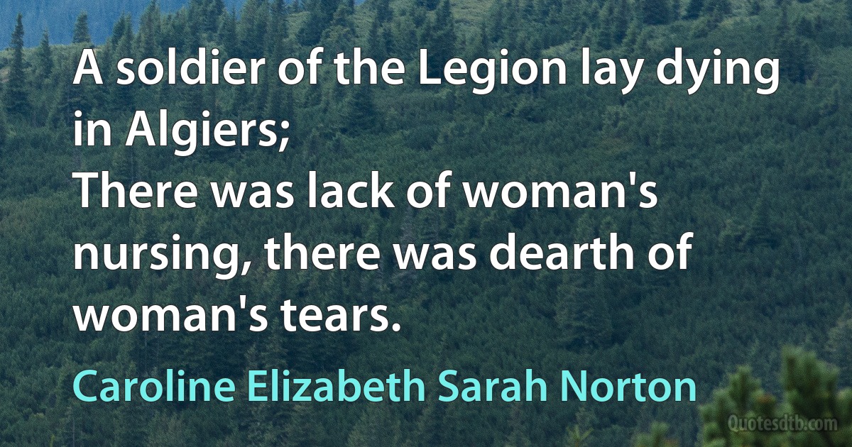 A soldier of the Legion lay dying in Algiers;
There was lack of woman's nursing, there was dearth of woman's tears. (Caroline Elizabeth Sarah Norton)