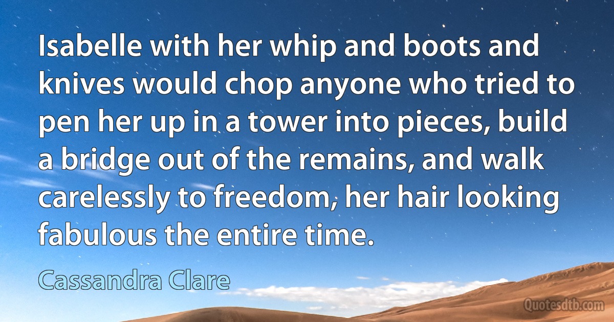 Isabelle with her whip and boots and knives would chop anyone who tried to pen her up in a tower into pieces, build a bridge out of the remains, and walk carelessly to freedom, her hair looking fabulous the entire time. (Cassandra Clare)