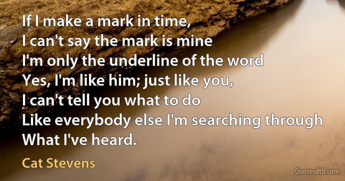 If I make a mark in time,
I can't say the mark is mine
I'm only the underline of the word
Yes, I'm like him; just like you,
I can't tell you what to do
Like everybody else I'm searching through
What I've heard. (Cat Stevens)