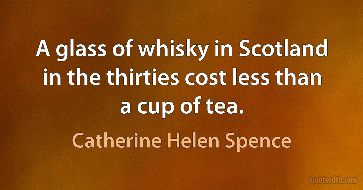 A glass of whisky in Scotland in the thirties cost less than a cup of tea. (Catherine Helen Spence)