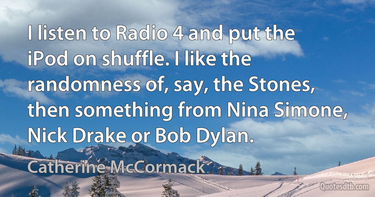 I listen to Radio 4 and put the iPod on shuffle. I like the randomness of, say, the Stones, then something from Nina Simone, Nick Drake or Bob Dylan. (Catherine McCormack)