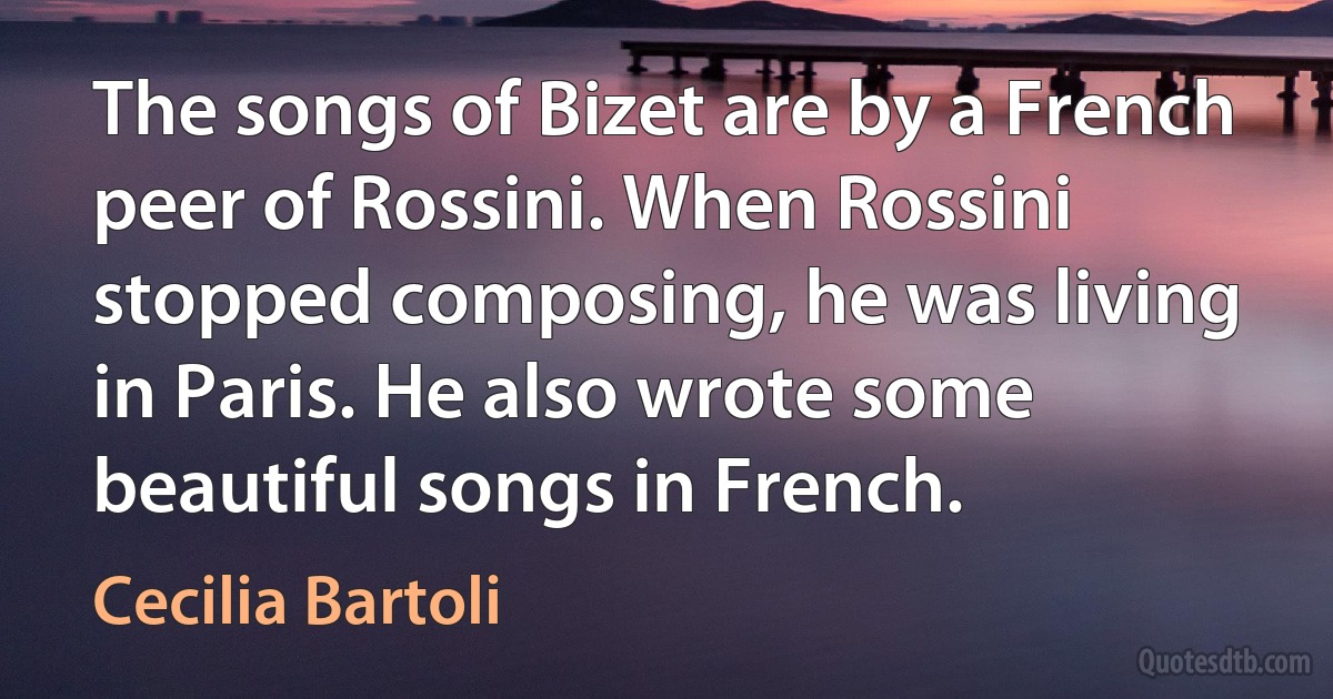 The songs of Bizet are by a French peer of Rossini. When Rossini stopped composing, he was living in Paris. He also wrote some beautiful songs in French. (Cecilia Bartoli)