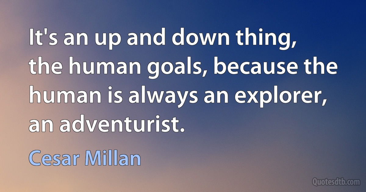 It's an up and down thing, the human goals, because the human is always an explorer, an adventurist. (Cesar Millan)