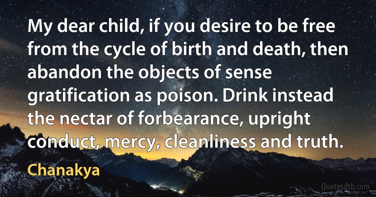 My dear child, if you desire to be free from the cycle of birth and death, then abandon the objects of sense gratification as poison. Drink instead the nectar of forbearance, upright conduct, mercy, cleanliness and truth. (Chanakya)