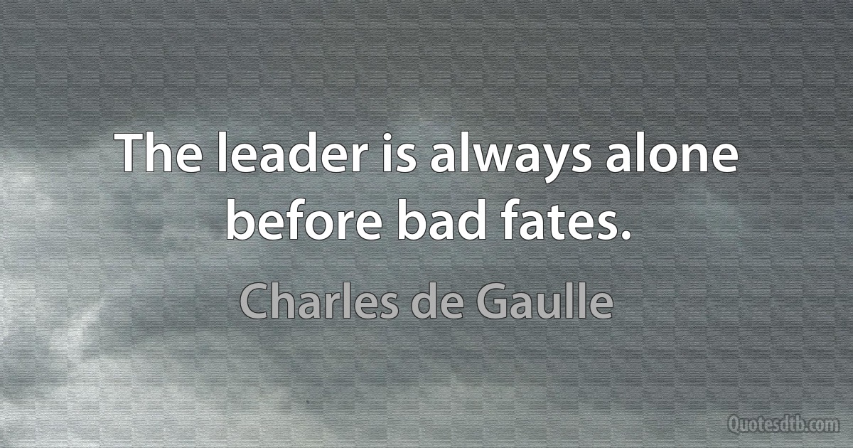 The leader is always alone before bad fates. (Charles de Gaulle)