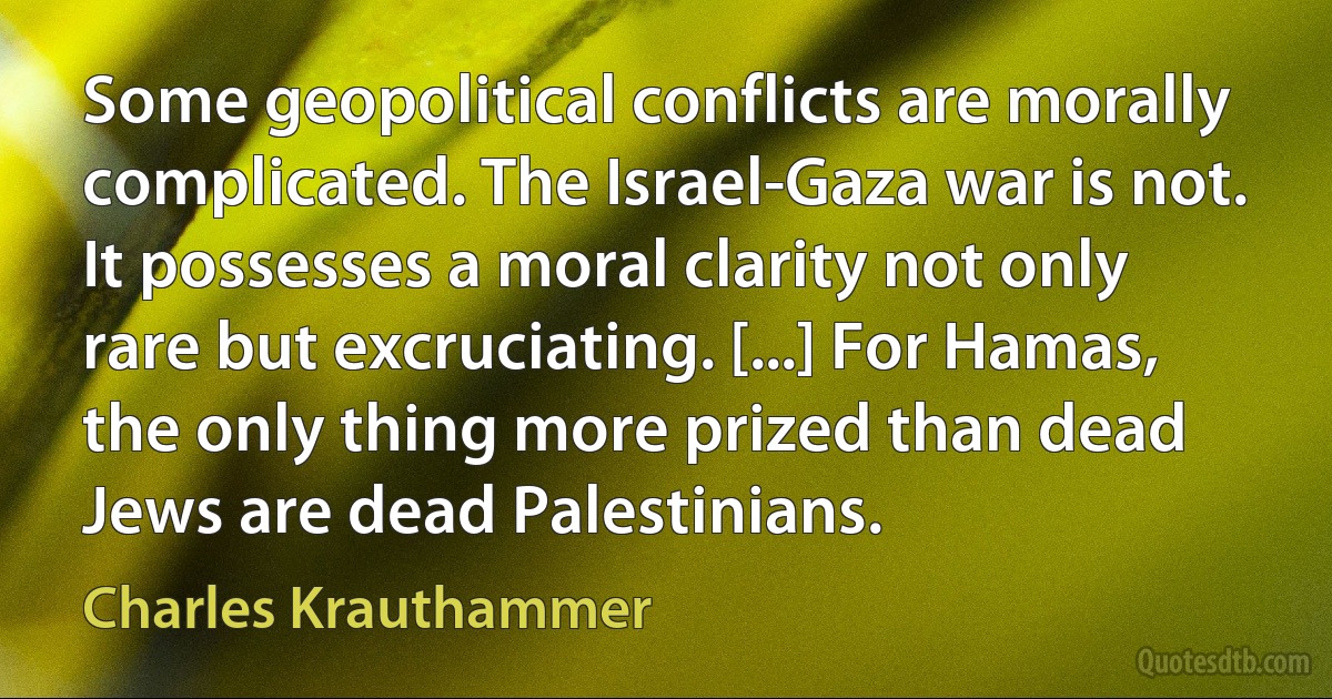 Some geopolitical conflicts are morally complicated. The Israel-Gaza war is not. It possesses a moral clarity not only rare but excruciating. [...] For Hamas, the only thing more prized than dead Jews are dead Palestinians. (Charles Krauthammer)