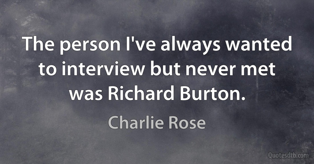 The person I've always wanted to interview but never met was Richard Burton. (Charlie Rose)