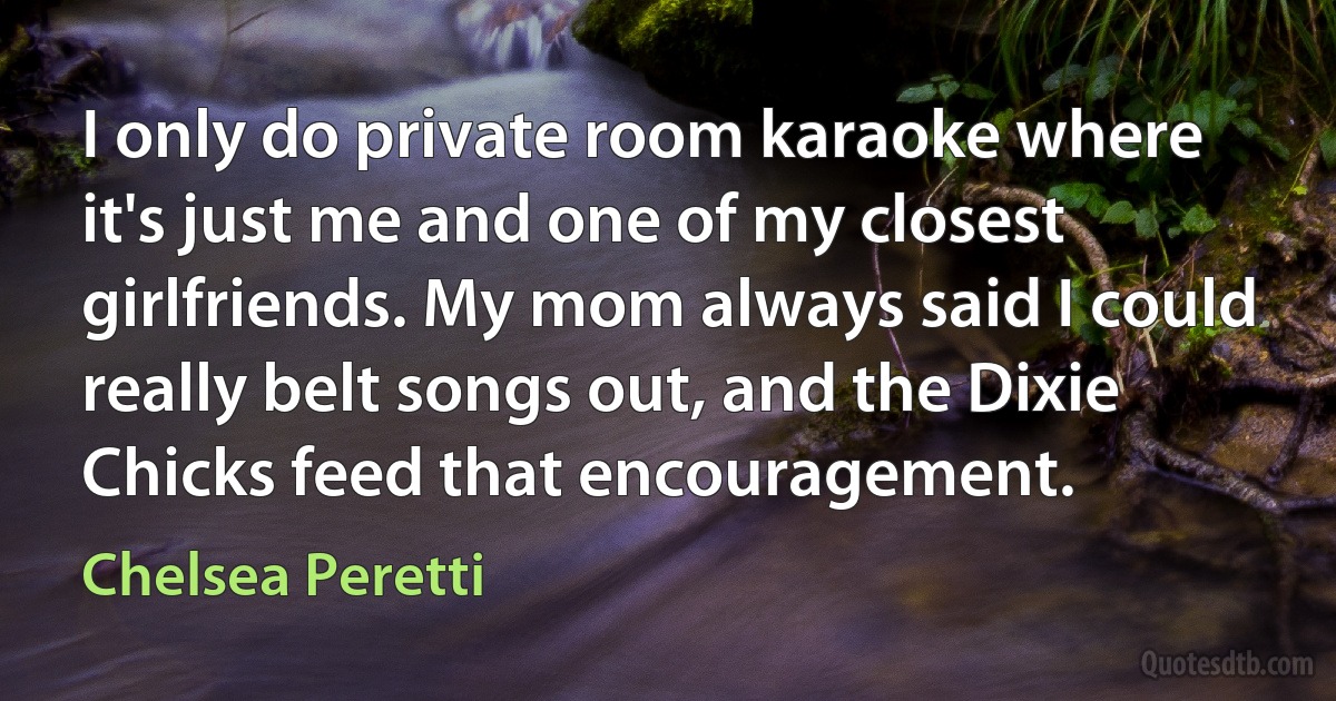 I only do private room karaoke where it's just me and one of my closest girlfriends. My mom always said I could really belt songs out, and the Dixie Chicks feed that encouragement. (Chelsea Peretti)