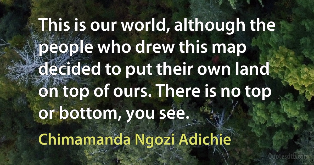 This is our world, although the people who drew this map decided to put their own land on top of ours. There is no top or bottom, you see. (Chimamanda Ngozi Adichie)