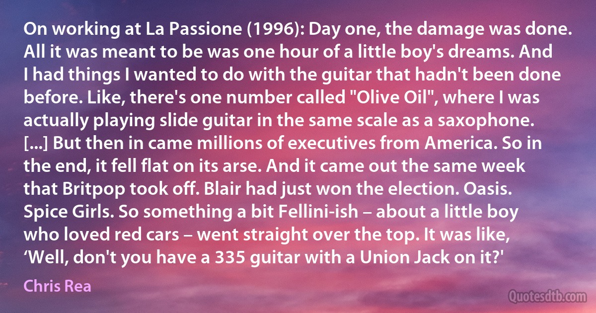 On working at La Passione (1996): Day one, the damage was done. All it was meant to be was one hour of a little boy's dreams. And I had things I wanted to do with the guitar that hadn't been done before. Like, there's one number called "Olive Oil", where I was actually playing slide guitar in the same scale as a saxophone. [...] But then in came millions of executives from America. So in the end, it fell flat on its arse. And it came out the same week that Britpop took off. Blair had just won the election. Oasis. Spice Girls. So something a bit Fellini-ish – about a little boy who loved red cars – went straight over the top. It was like, ‘Well, don't you have a 335 guitar with a Union Jack on it?' (Chris Rea)