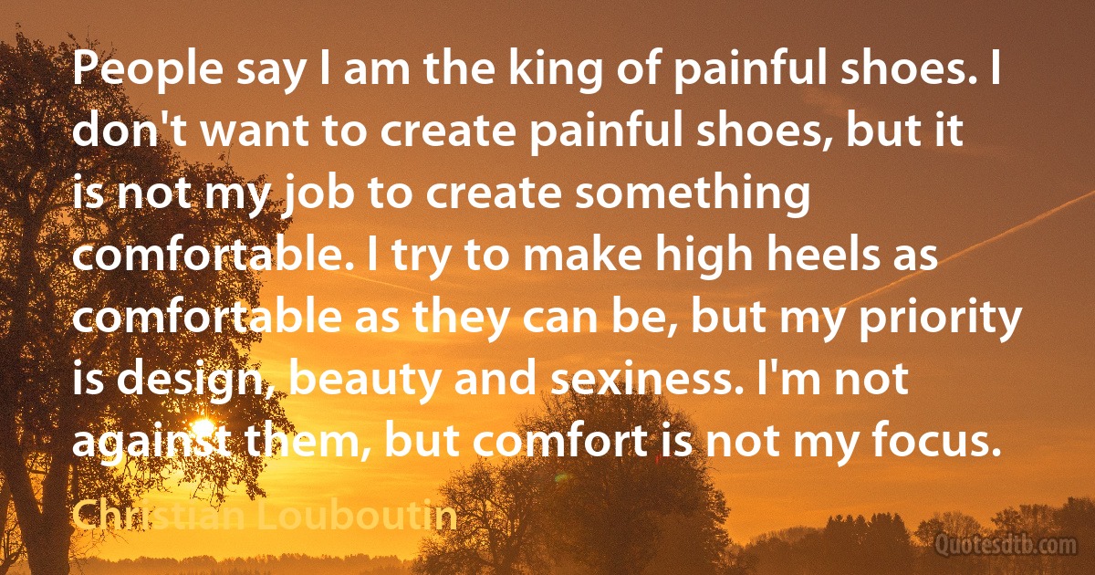 People say I am the king of painful shoes. I don't want to create painful shoes, but it is not my job to create something comfortable. I try to make high heels as comfortable as they can be, but my priority is design, beauty and sexiness. I'm not against them, but comfort is not my focus. (Christian Louboutin)