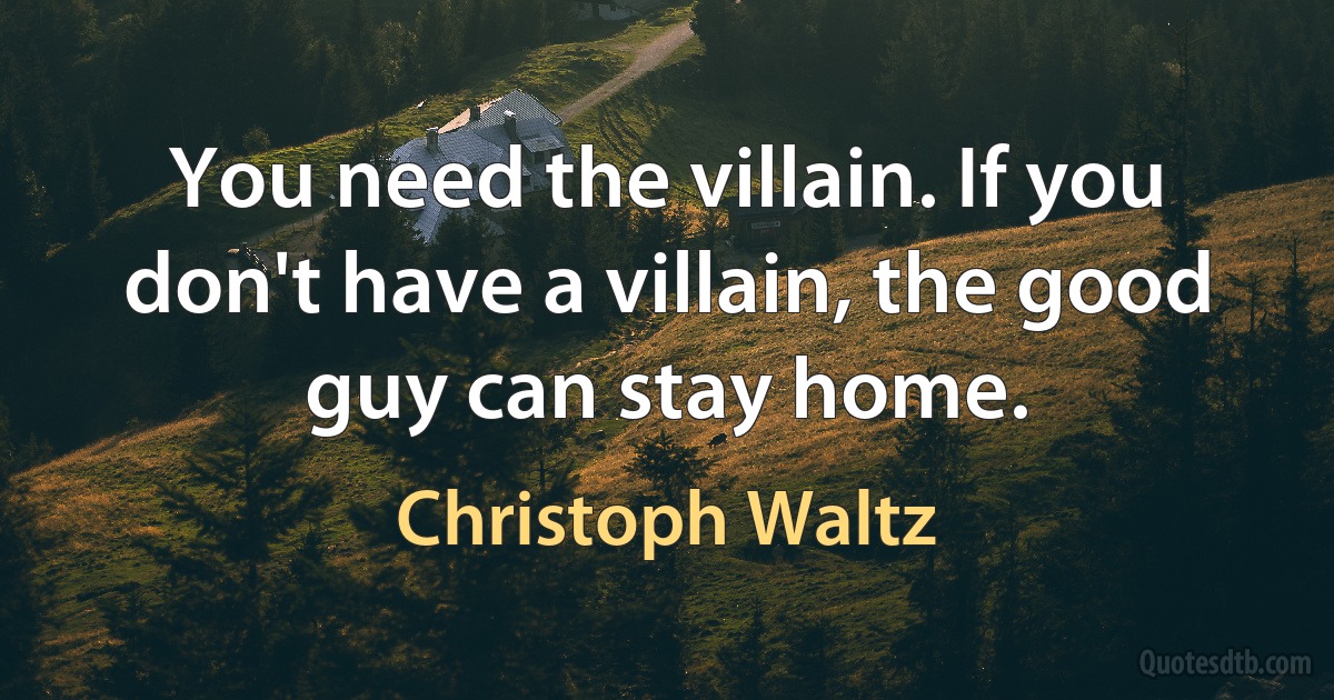 You need the villain. If you don't have a villain, the good guy can stay home. (Christoph Waltz)