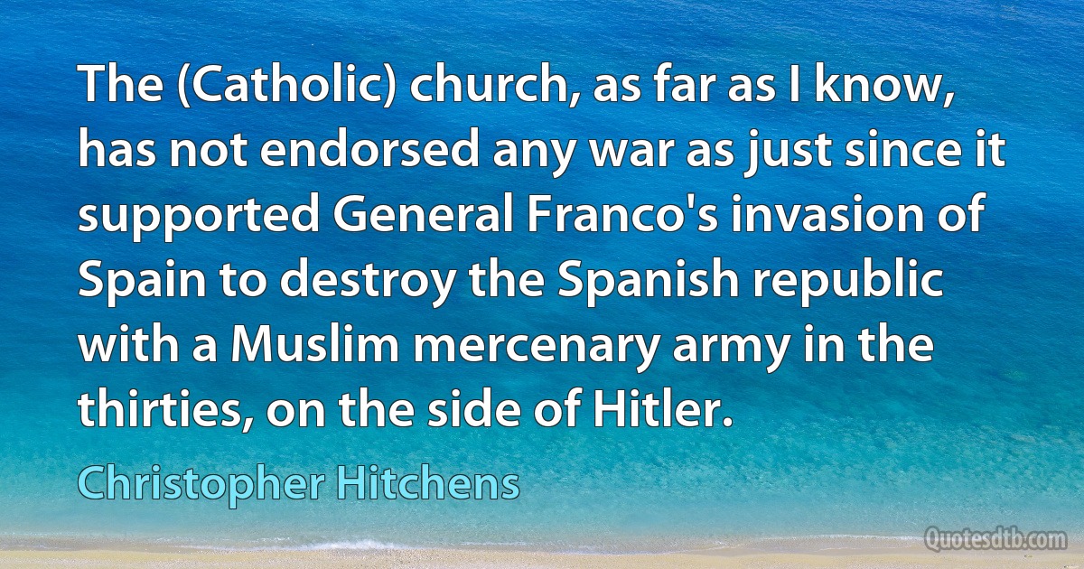 The (Catholic) church, as far as I know, has not endorsed any war as just since it supported General Franco's invasion of Spain to destroy the Spanish republic with a Muslim mercenary army in the thirties, on the side of Hitler. (Christopher Hitchens)