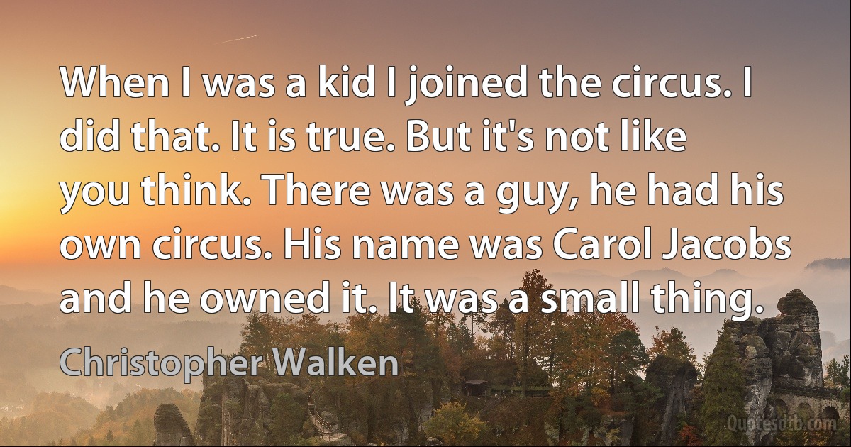 When I was a kid I joined the circus. I did that. It is true. But it's not like you think. There was a guy, he had his own circus. His name was Carol Jacobs and he owned it. It was a small thing. (Christopher Walken)