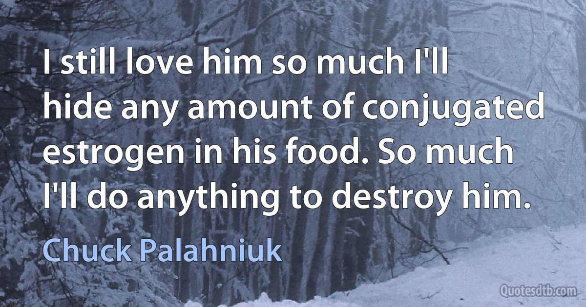 I still love him so much I'll hide any amount of conjugated estrogen in his food. So much I'll do anything to destroy him. (Chuck Palahniuk)