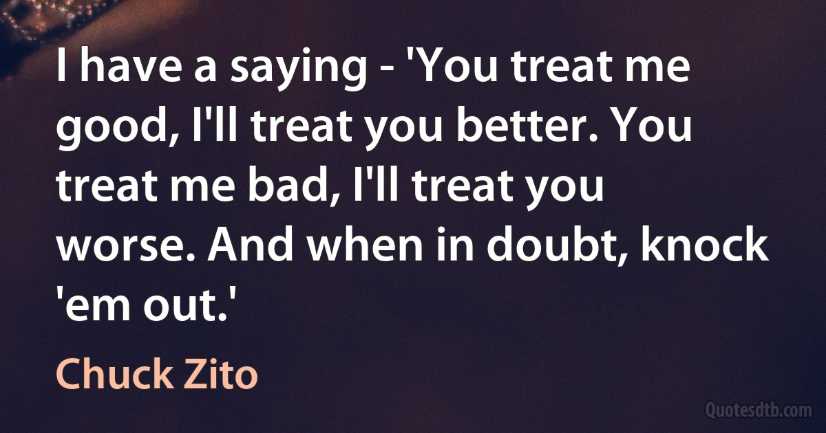 I have a saying - 'You treat me good, I'll treat you better. You treat me bad, I'll treat you worse. And when in doubt, knock 'em out.' (Chuck Zito)