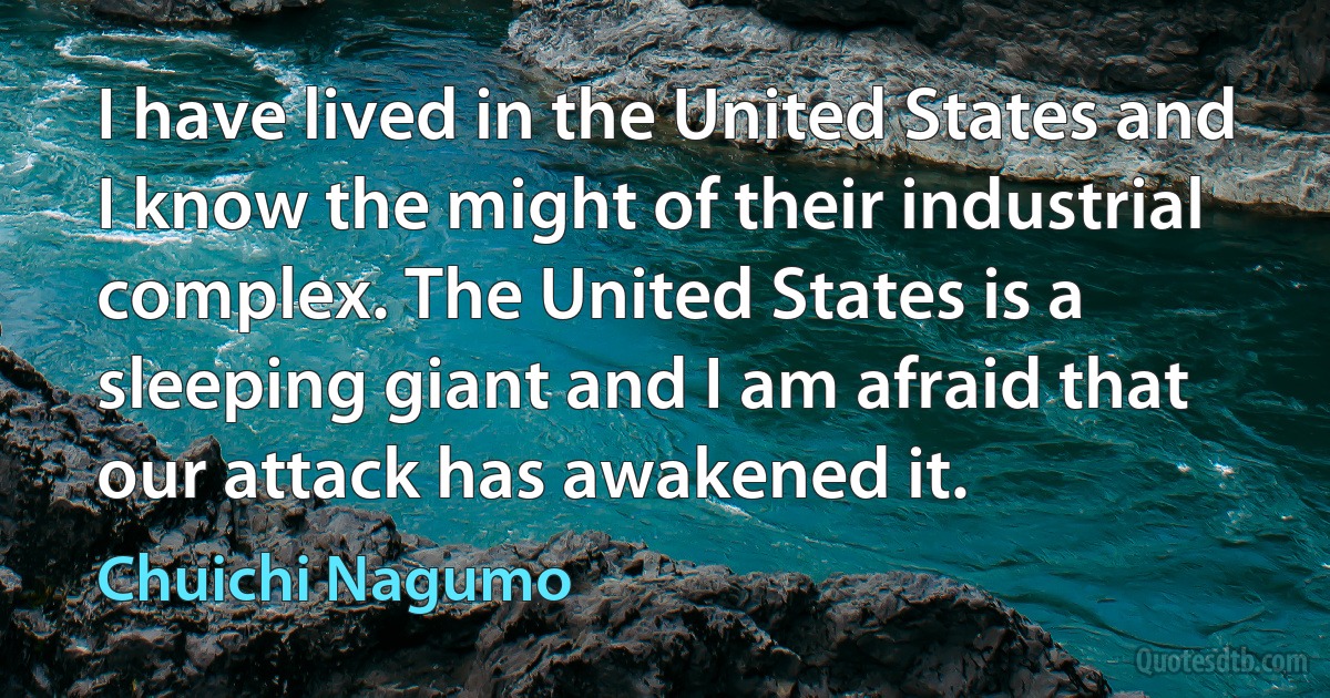 I have lived in the United States and I know the might of their industrial complex. The United States is a sleeping giant and I am afraid that our attack has awakened it. (Chuichi Nagumo)