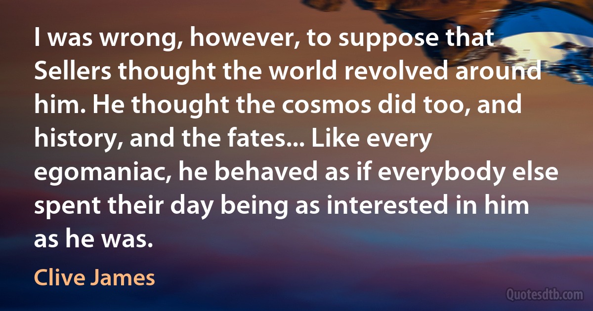 I was wrong, however, to suppose that Sellers thought the world revolved around him. He thought the cosmos did too, and history, and the fates... Like every egomaniac, he behaved as if everybody else spent their day being as interested in him as he was. (Clive James)