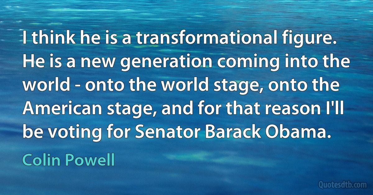 I think he is a transformational figure. He is a new generation coming into the world - onto the world stage, onto the American stage, and for that reason I'll be voting for Senator Barack Obama. (Colin Powell)