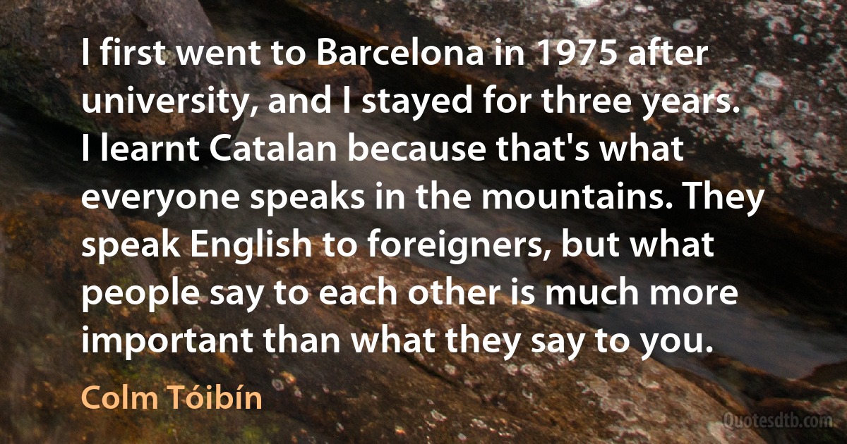 I first went to Barcelona in 1975 after university, and I stayed for three years. I learnt Catalan because that's what everyone speaks in the mountains. They speak English to foreigners, but what people say to each other is much more important than what they say to you. (Colm Tóibín)