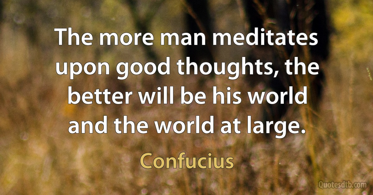 The more man meditates upon good thoughts, the better will be his world and the world at large. (Confucius)