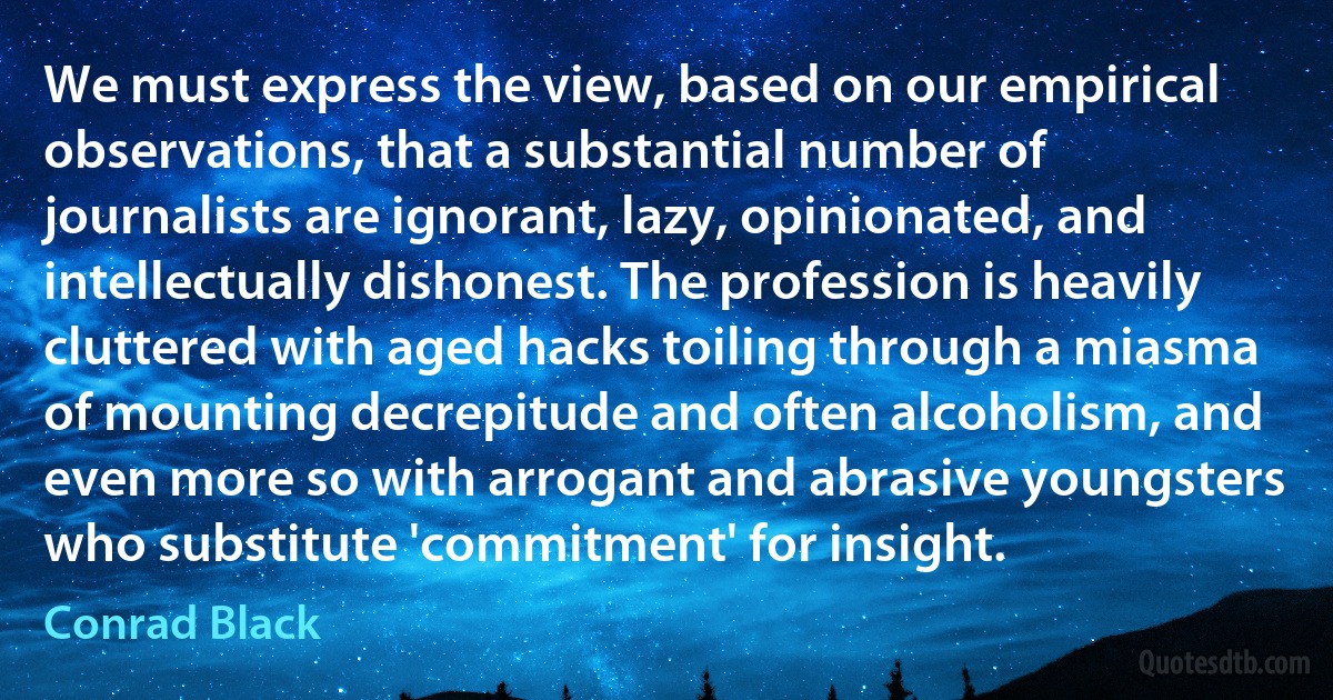 We must express the view, based on our empirical observations, that a substantial number of journalists are ignorant, lazy, opinionated, and intellectually dishonest. The profession is heavily cluttered with aged hacks toiling through a miasma of mounting decrepitude and often alcoholism, and even more so with arrogant and abrasive youngsters who substitute 'commitment' for insight. (Conrad Black)