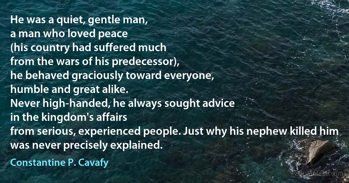 He was a quiet, gentle man,
a man who loved peace
(his country had suffered much
from the wars of his predecessor),
he behaved graciously toward everyone,
humble and great alike.
Never high-handed, he always sought advice
in the kingdom's affairs
from serious, experienced people. Just why his nephew killed him
was never precisely explained. (Constantine P. Cavafy)