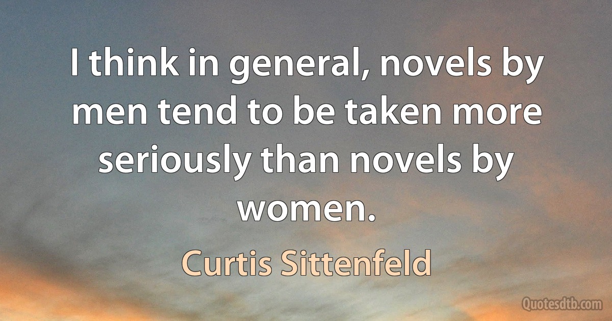 I think in general, novels by men tend to be taken more seriously than novels by women. (Curtis Sittenfeld)