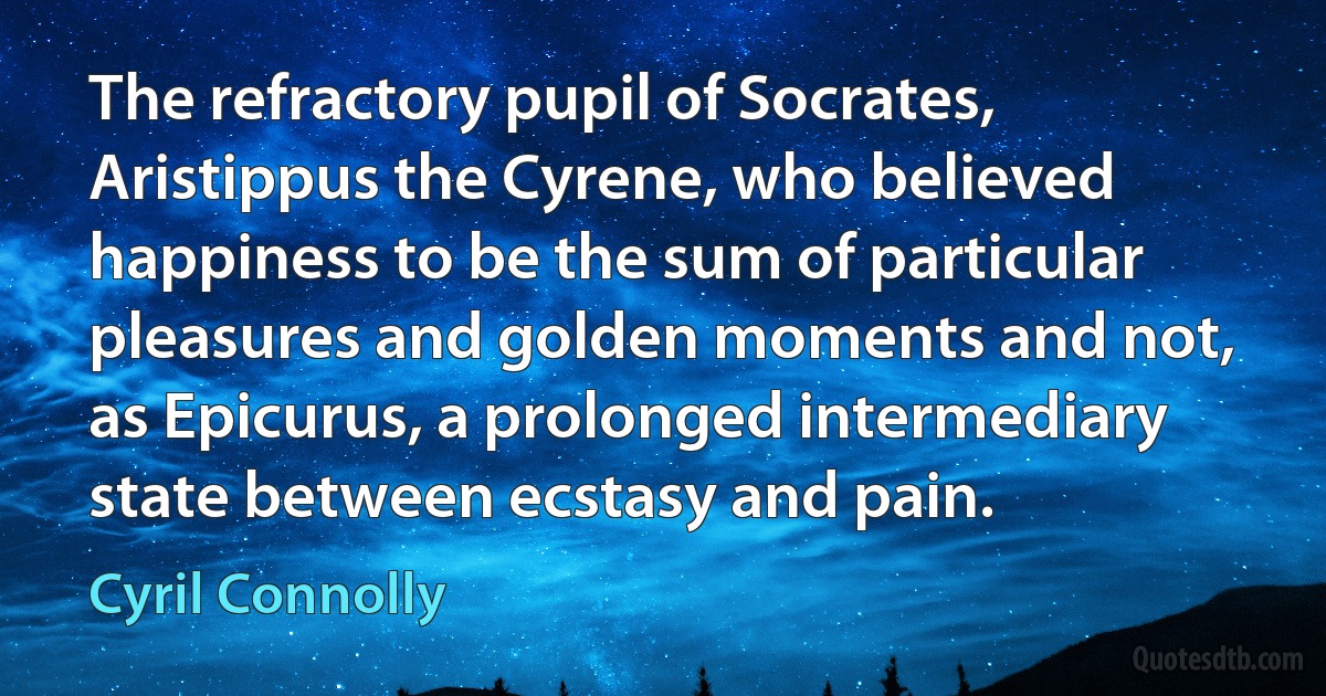 The refractory pupil of Socrates, Aristippus the Cyrene, who believed happiness to be the sum of particular pleasures and golden moments and not, as Epicurus, a prolonged intermediary state between ecstasy and pain. (Cyril Connolly)