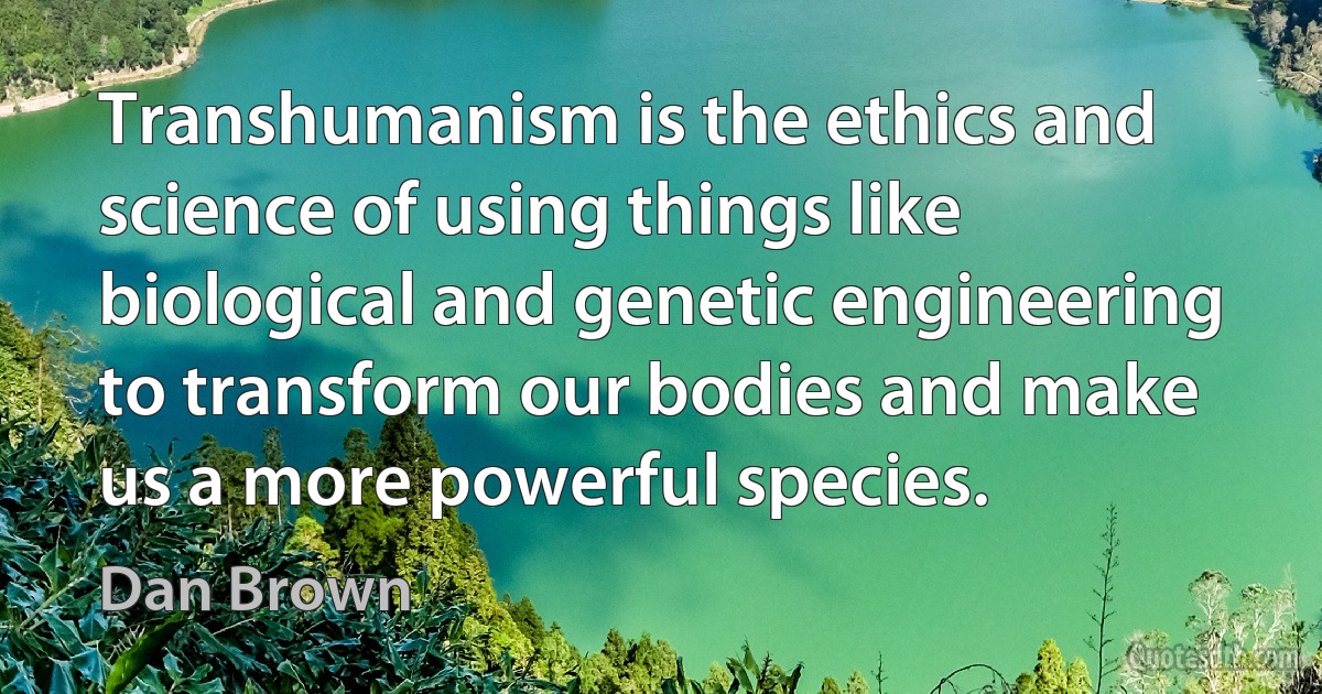 Transhumanism is the ethics and science of using things like biological and genetic engineering to transform our bodies and make us a more powerful species. (Dan Brown)