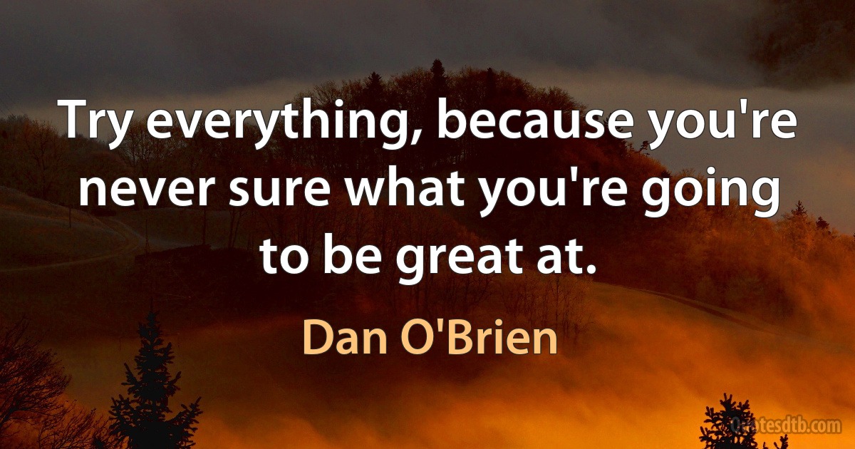 Try everything, because you're never sure what you're going to be great at. (Dan O'Brien)