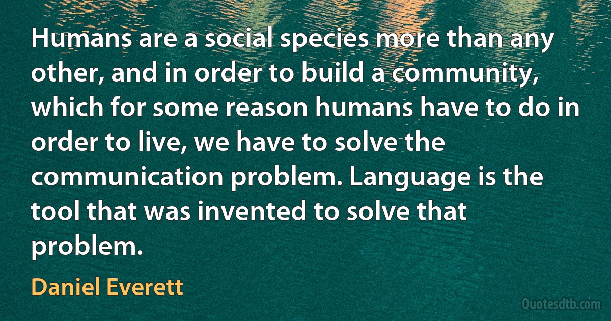 Humans are a social species more than any other, and in order to build a community, which for some reason humans have to do in order to live, we have to solve the communication problem. Language is the tool that was invented to solve that problem. (Daniel Everett)