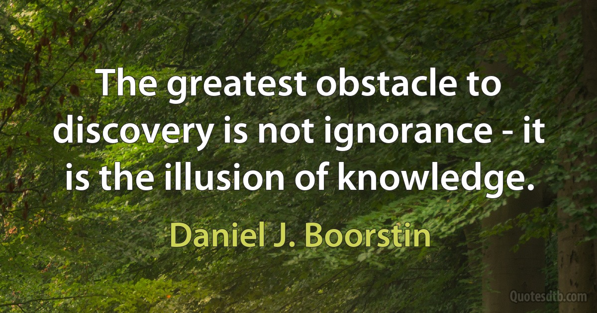 The greatest obstacle to discovery is not ignorance - it is the illusion of knowledge. (Daniel J. Boorstin)