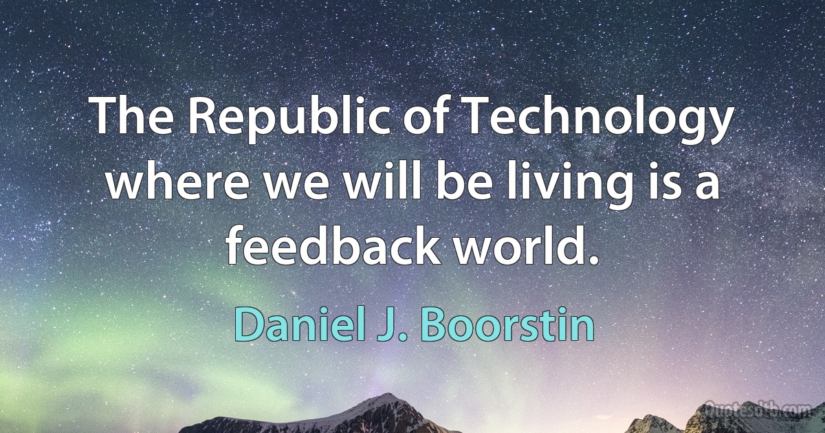 The Republic of Technology where we will be living is a feedback world. (Daniel J. Boorstin)