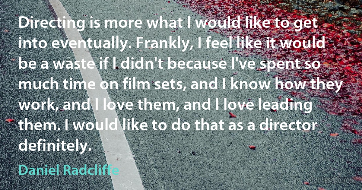 Directing is more what I would like to get into eventually. Frankly, I feel like it would be a waste if I didn't because I've spent so much time on film sets, and I know how they work, and I love them, and I love leading them. I would like to do that as a director definitely. (Daniel Radcliffe)