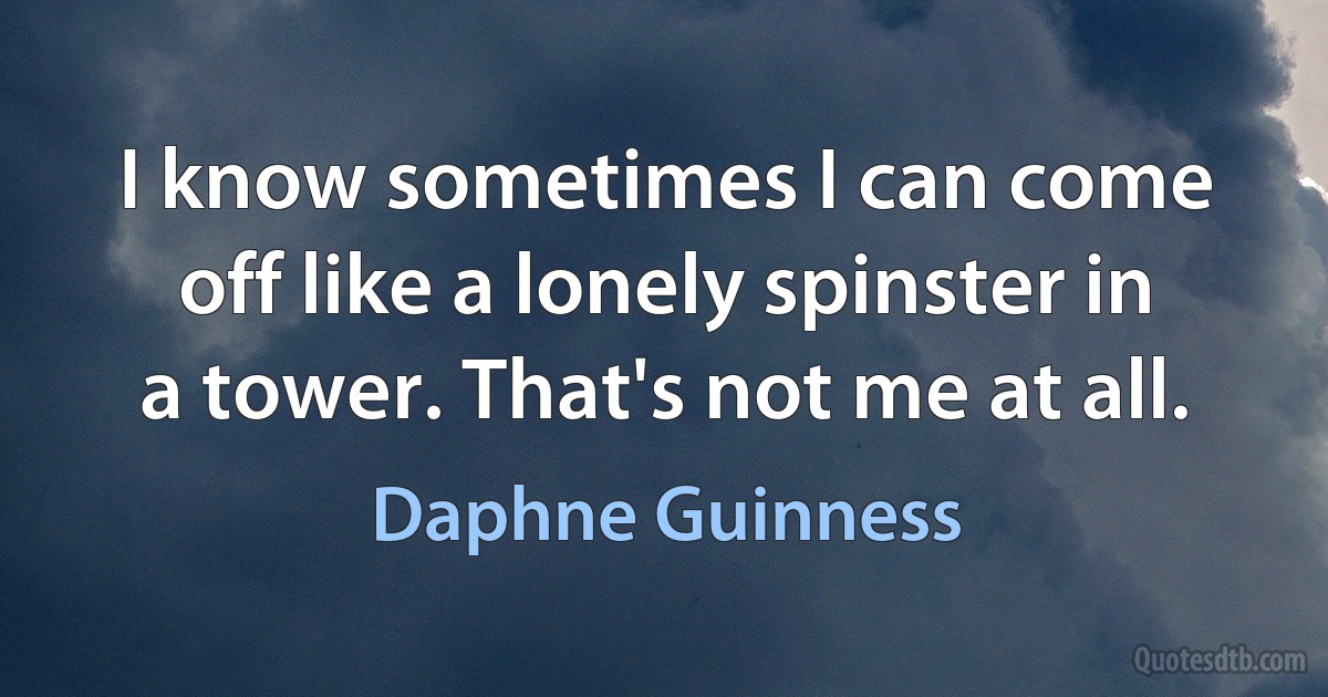 I know sometimes I can come off like a lonely spinster in a tower. That's not me at all. (Daphne Guinness)