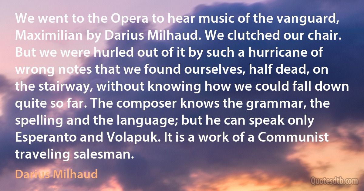 We went to the Opera to hear music of the vanguard, Maximilian by Darius Milhaud. We clutched our chair. But we were hurled out of it by such a hurricane of wrong notes that we found ourselves, half dead, on the stairway, without knowing how we could fall down quite so far. The composer knows the grammar, the spelling and the language; but he can speak only Esperanto and Volapuk. It is a work of a Communist traveling salesman. (Darius Milhaud)